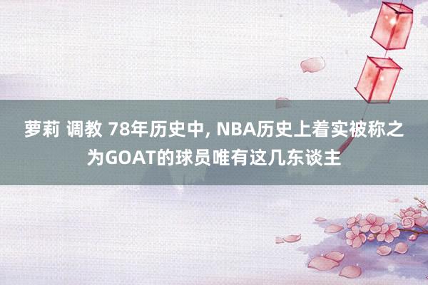 萝莉 调教 78年历史中， NBA历史上着实被称之为GOAT的球员唯有这几东谈主