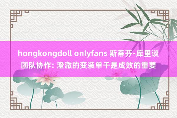 hongkongdoll onlyfans 斯蒂芬-库里谈团队协作: 澄澈的变装单干是成效的重要