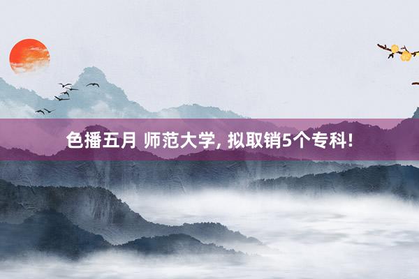 色播五月 师范大学, 拟取销5个专科!