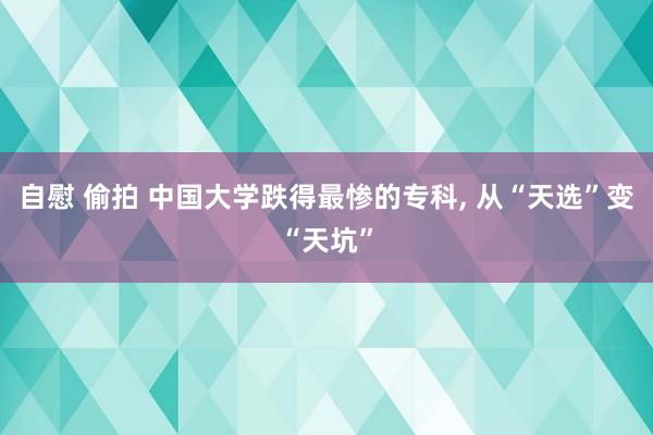 自慰 偷拍 中国大学跌得最惨的专科， 从“天选”变“天坑”