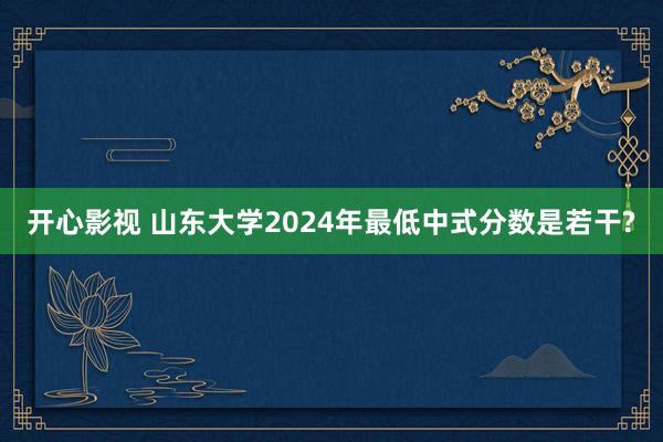开心影视 山东大学2024年最低中式分数是若干?