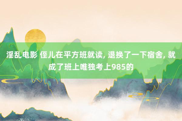 淫乱电影 侄儿在平方班就读， 退换了一下宿舍， 就成了班上唯独考上985的
