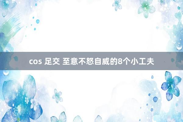 cos 足交 至意不怒自威的8个小工夫