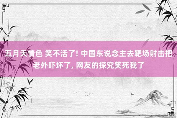 五月天情色 笑不活了! 中国东说念主去靶场射击把老外吓坏了， 网友的探究笑死我了
