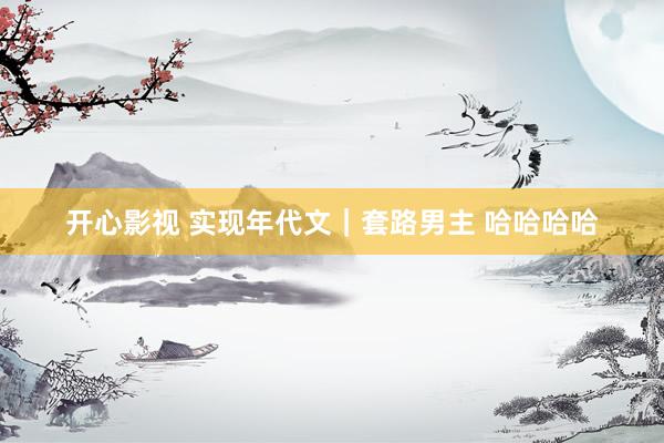 开心影视 实现年代文｜套路男主 哈哈哈哈
