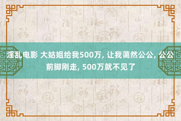 淫乱电影 大姑姐给我500万， 让我蔼然公公， 公公前脚刚走， 500万就不见了