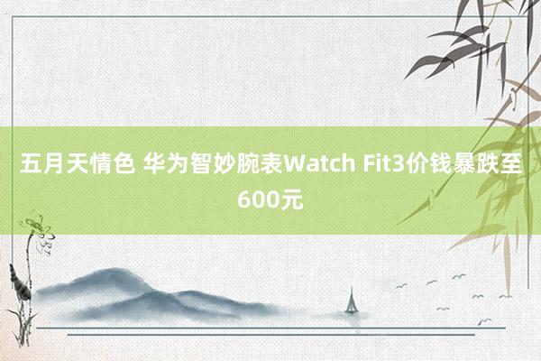 五月天情色 华为智妙腕表Watch Fit3价钱暴跌至600元