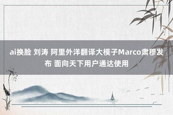 ai换脸 刘涛 阿里外洋翻译大模子Marco肃穆发布 面向天下用户通达使用
