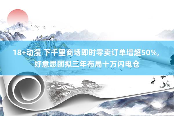 18+动漫 下千里商场即时零卖订单增超50%， 好意思团拟三年布局十万闪电仓