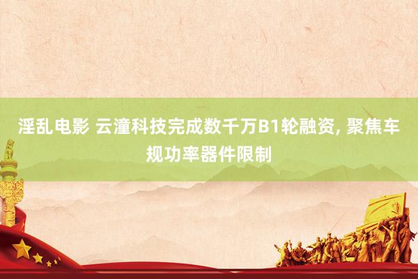 淫乱电影 云潼科技完成数千万B1轮融资， 聚焦车规功率器件限制