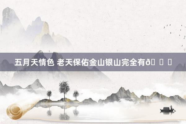五月天情色 老天保佑金山银山完全有🙏