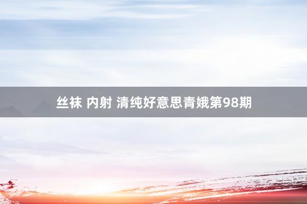 丝袜 内射 清纯好意思青娥第98期