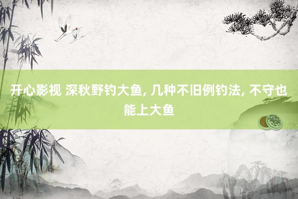 开心影视 深秋野钓大鱼， 几种不旧例钓法， 不守也能上大鱼