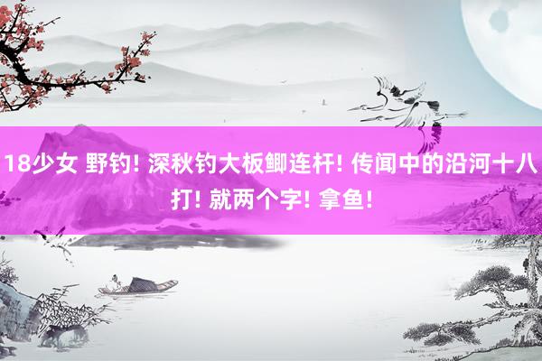 18少女 野钓! 深秋钓大板鲫连杆! 传闻中的沿河十八打! 就两个字! 拿鱼!