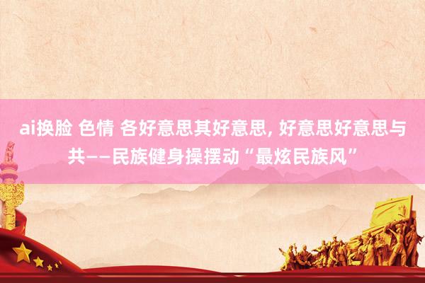 ai换脸 色情 各好意思其好意思， 好意思好意思与共——民族健身操摆动“最炫民族风”