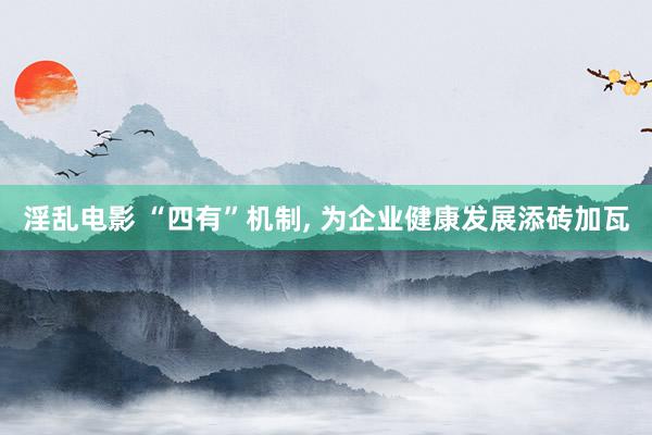 淫乱电影 “四有”机制， 为企业健康发展添砖加瓦