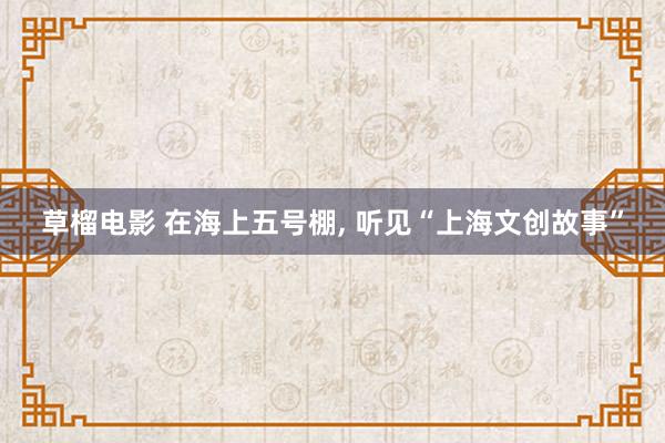 草榴电影 在海上五号棚， 听见“上海文创故事”