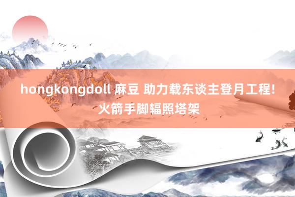 hongkongdoll 麻豆 助力载东谈主登月工程! 火箭手脚辐照塔架