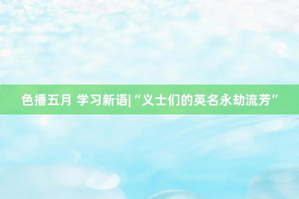 色播五月 学习新语|“义士们的英名永劫流芳”