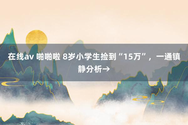 在线av 啪啪啦 8岁小学生捡到“15万”，一通镇静分析→