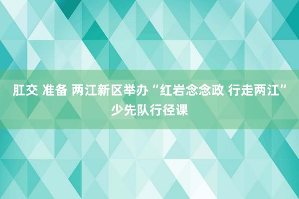肛交 准备 两江新区举办“红岩念念政 行走两江”少先队行径课