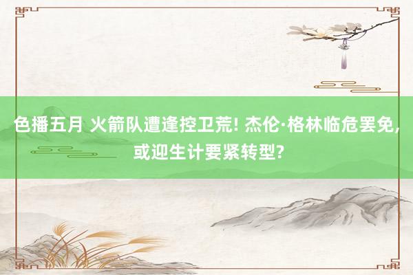 色播五月 火箭队遭逢控卫荒! 杰伦·格林临危罢免， 或迎生计要紧转型?