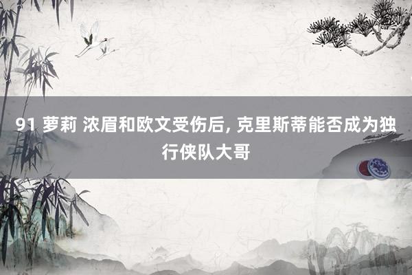 91 萝莉 浓眉和欧文受伤后， 克里斯蒂能否成为独行侠队大哥
