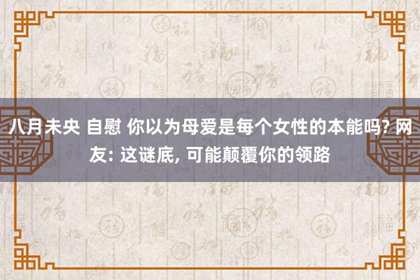 八月未央 自慰 你以为母爱是每个女性的本能吗? 网友: 这谜底， 可能颠覆你的领路