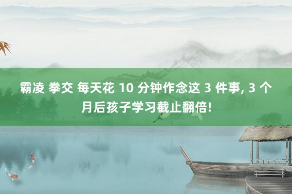 霸凌 拳交 每天花 10 分钟作念这 3 件事， 3 个月后孩子学习截止翻倍!
