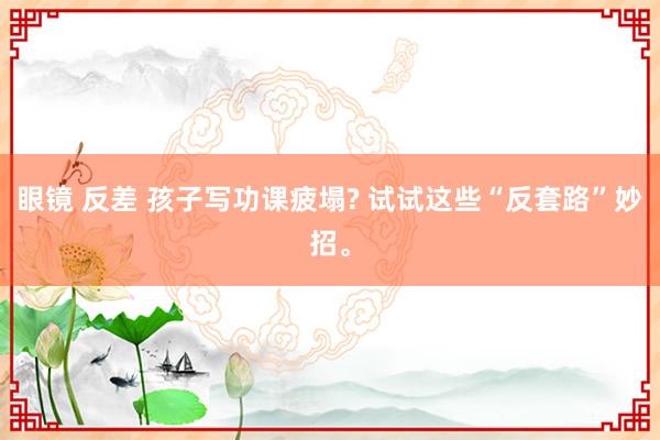 眼镜 反差 孩子写功课疲塌? 试试这些“反套路”妙招。