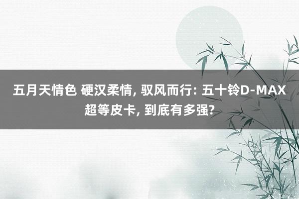 五月天情色 硬汉柔情， 驭风而行: 五十铃D-MAX超等皮卡， 到底有多强?
