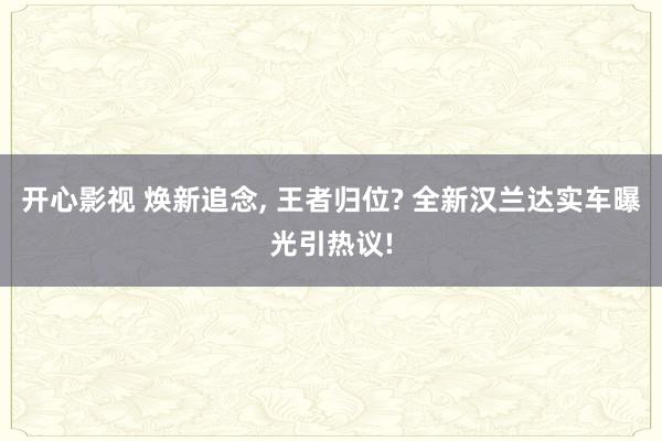 开心影视 焕新追念， 王者归位? 全新汉兰达实车曝光引热议!