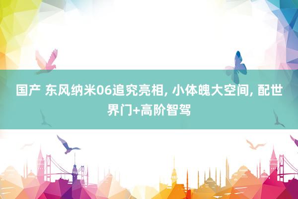 国产 东风纳米06追究亮相， 小体魄大空间， 配世界门+高阶智驾