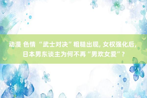 动漫 色情 “武士对决”粗糙出现， 女权强化后， 日本男东谈主为何不再“男欢女爱”?