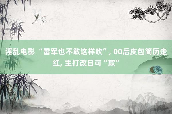 淫乱电影 “雷军也不敢这样吹”， 00后皮包简历走红， 主打改日可“欺”