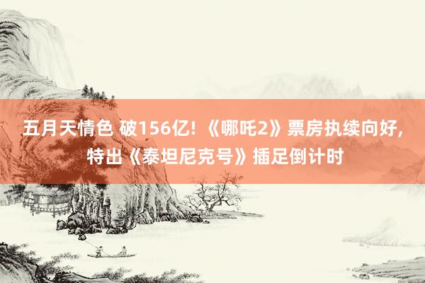 五月天情色 破156亿! 《哪吒2》票房执续向好， 特出《泰坦尼克号》插足倒计时