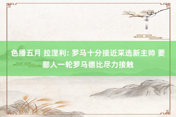 色播五月 拉涅利: 罗马十分接近采选新主帅 要鄙人一轮罗马德比尽力接触