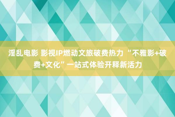 淫乱电影 影视IP燃动文旅破费热力 “不雅影+破费+文化”一站式体验开释新活力
