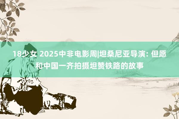 18少女 2025中非电影周|坦桑尼亚导演: 但愿和中国一齐拍摄坦赞铁路的故事