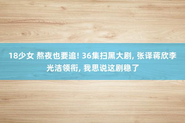 18少女 熬夜也要追! 36集扫黑大剧， 张译蒋欣李光洁领衔， 我思说这剧稳了