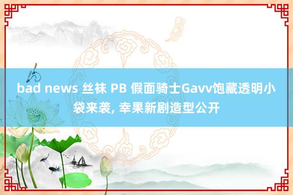 bad news 丝袜 PB 假面骑士Gavv饱藏透明小袋来袭， 幸果新剧造型公开